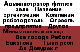 Администратор фитнес зала › Название организации ­ Компания-работодатель › Отрасль предприятия ­ Другое › Минимальный оклад ­ 23 000 - Все города Работа » Вакансии   . Тыва респ.,Ак-Довурак г.